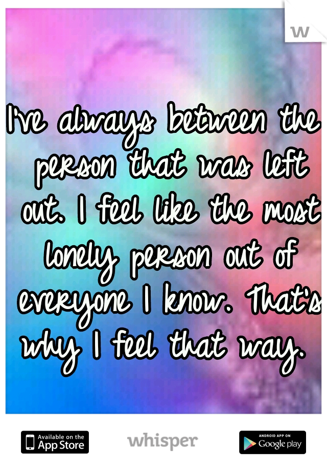 I've always between the person that was left out. I feel like the most lonely person out of everyone I know. That's why I feel that way. 