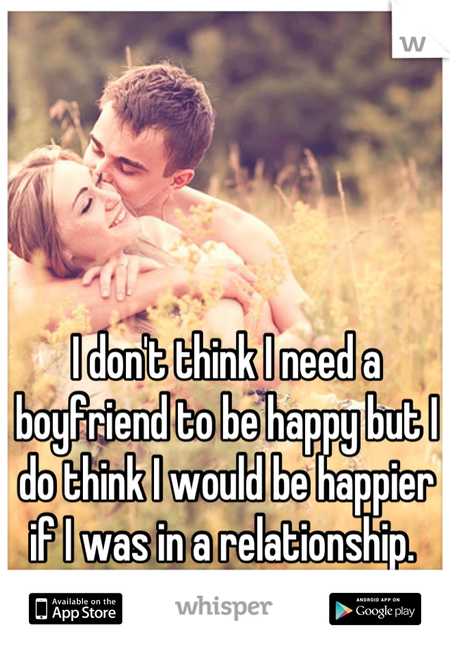 I don't think I need a boyfriend to be happy but I do think I would be happier if I was in a relationship. 