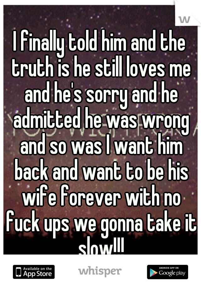 I finally told him and the truth is he still loves me and he's sorry and he admitted he was wrong and so was I want him back and want to be his wife forever with no fuck ups we gonna take it slow!!!