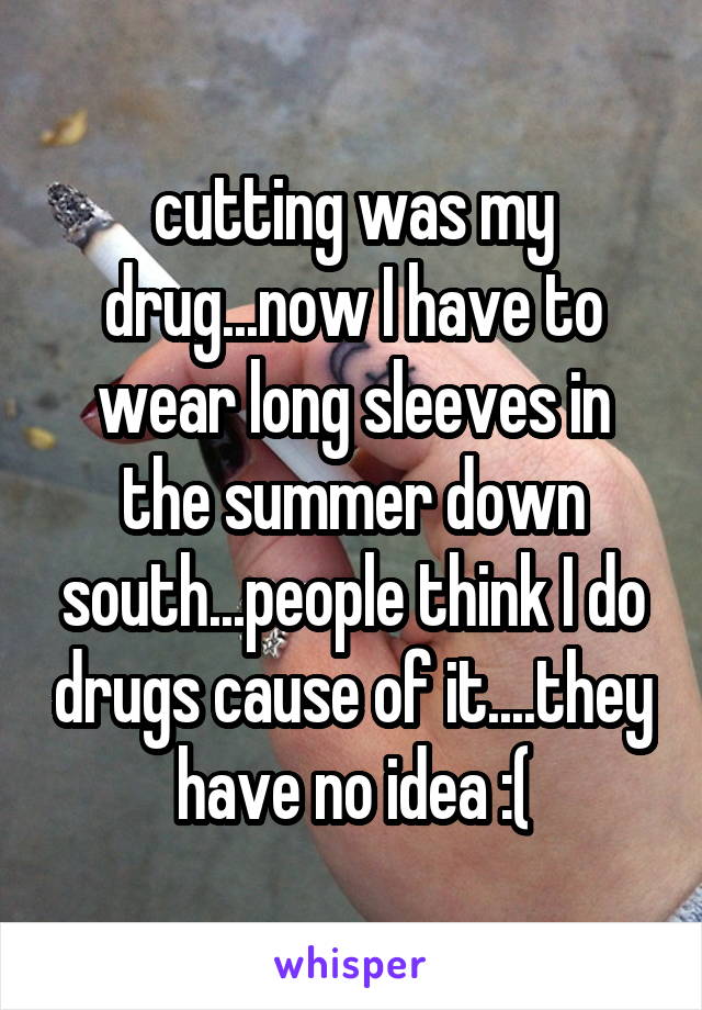 cutting was my drug...now I have to wear long sleeves in the summer down south...people think I do drugs cause of it....they have no idea :(