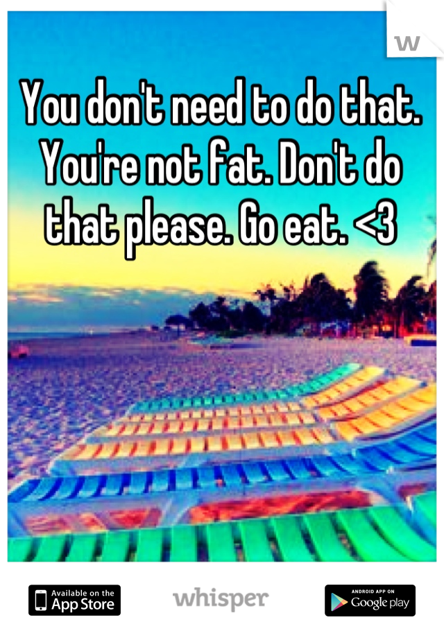You don't need to do that. You're not fat. Don't do that please. Go eat. <3
