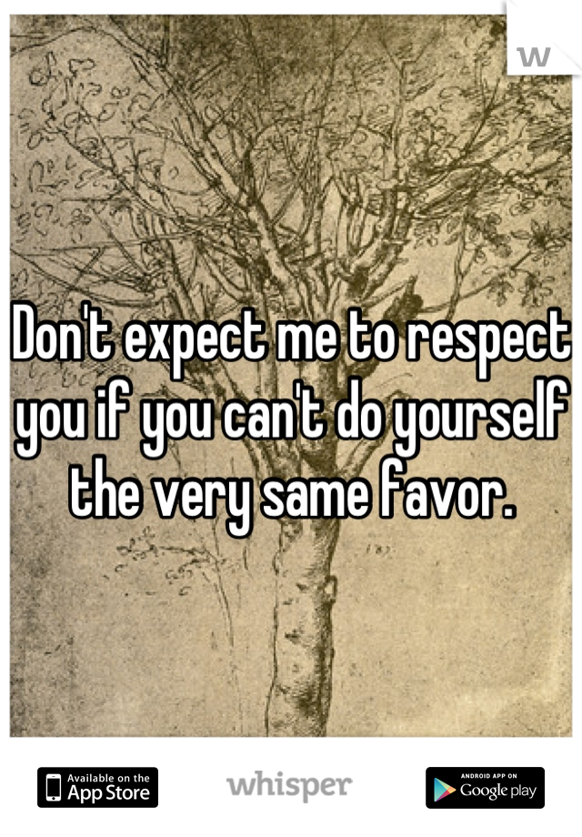 Don't expect me to respect you if you can't do yourself the very same favor.