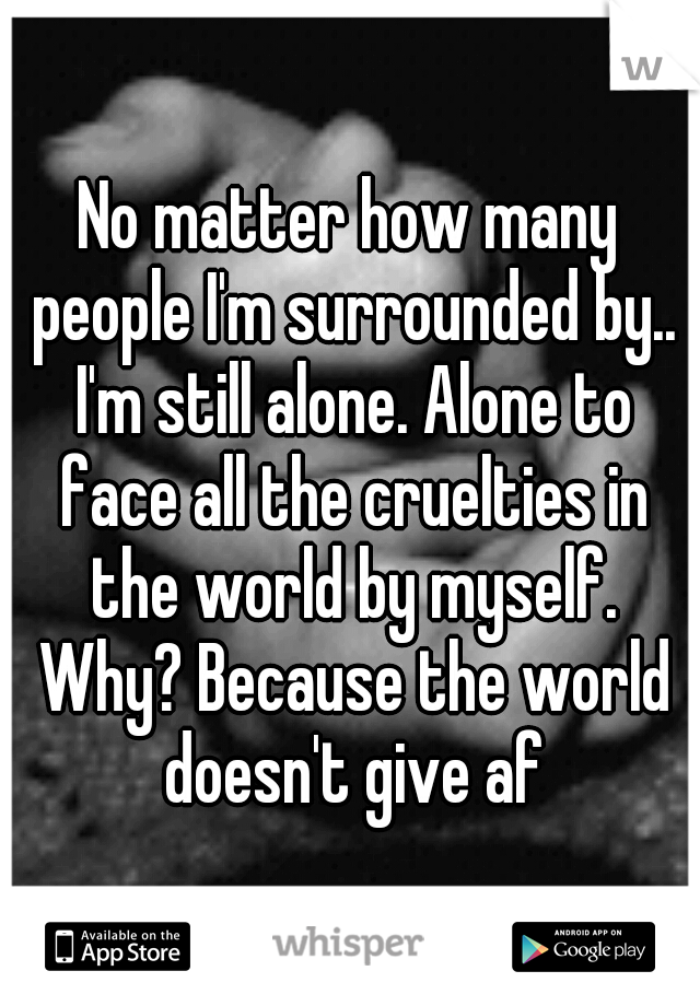 No matter how many people I'm surrounded by.. I'm still alone. Alone to face all the cruelties in the world by myself. Why? Because the world doesn't give af