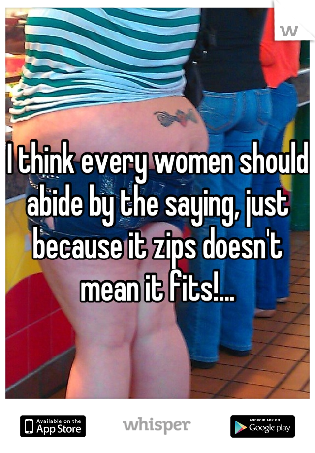 I think every women should abide by the saying, just because it zips doesn't mean it fits!...