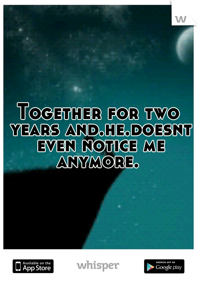 Together for two years and.he.doesnt even notice me anymore. 
