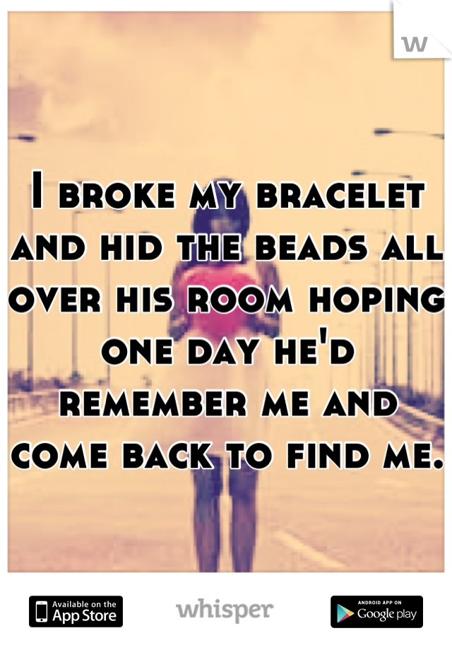 I broke my bracelet and hid the beads all over his room hoping one day he'd remember me and come back to find me. 