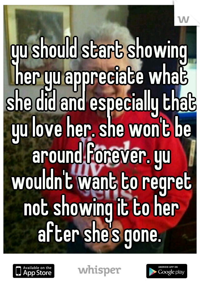 yu should start showing her yu appreciate what she did and especially that yu love her. she won't be around forever. yu wouldn't want to regret not showing it to her after she's gone. 