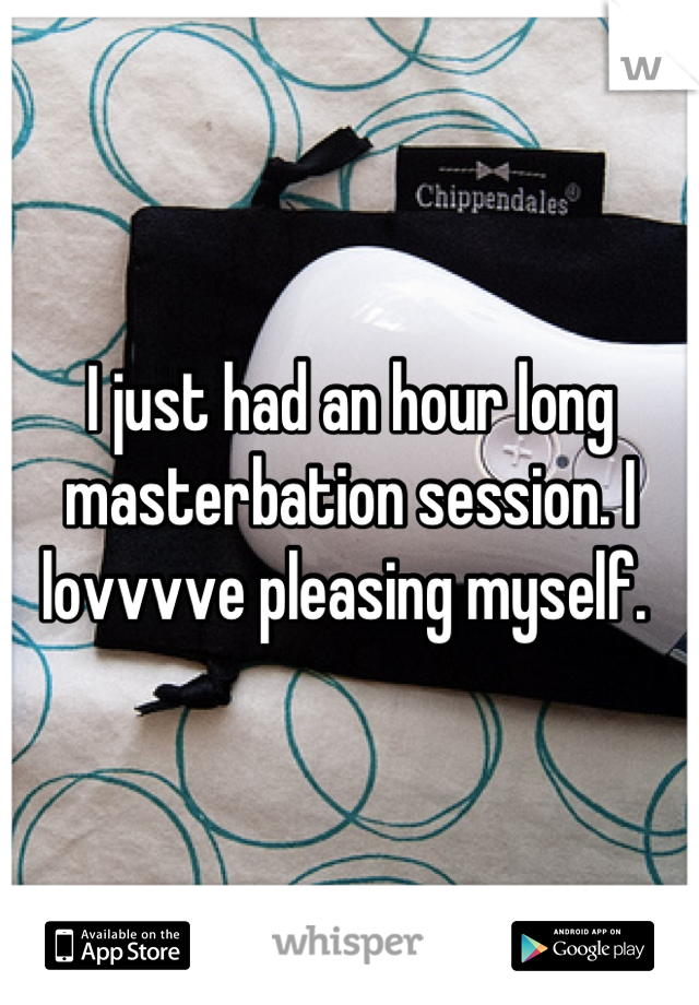 I just had an hour long masterbation session. I lovvvve pleasing myself. 