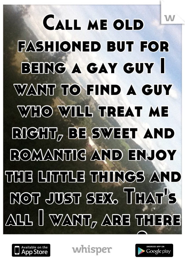 Call me old fashioned but for being a gay guy I want to find a guy who will treat me right, be sweet and romantic and enjoy the little things and not just sex. That's all I want, are there any around?