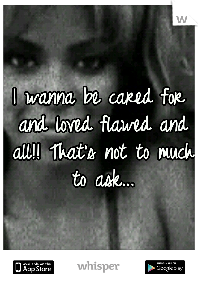 I wanna be cared for and loved flawed and all!! That's not to much to ask...