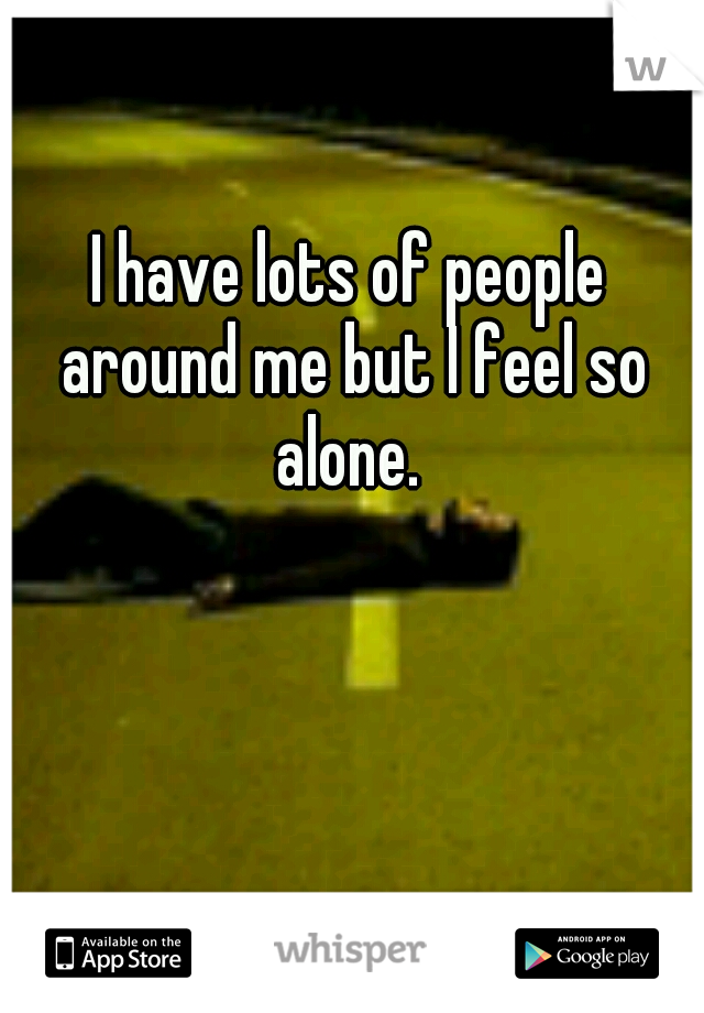 I have lots of people around me but I feel so alone. 