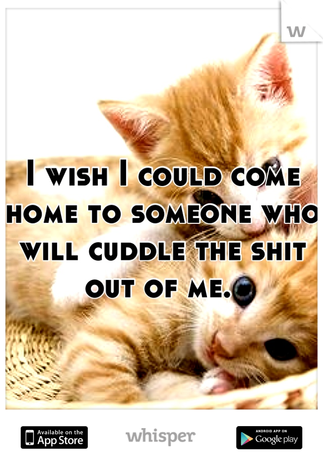 I wish I could come home to someone who will cuddle the shit out of me. 