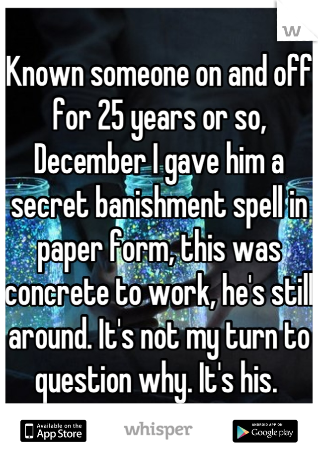 Known someone on and off for 25 years or so, December I gave him a secret banishment spell in paper form, this was concrete to work, he's still around. It's not my turn to question why. It's his. 