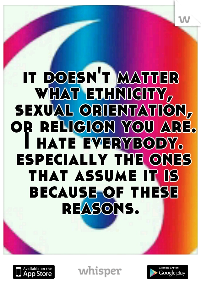 it doesn't matter what ethnicity, sexual orientation, or religion you are. I hate everybody. especially the ones that assume it is because of these reasons. 