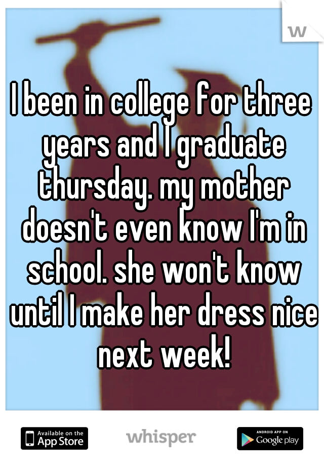 I been in college for three years and I graduate thursday. my mother doesn't even know I'm in school. she won't know until I make her dress nice next week!