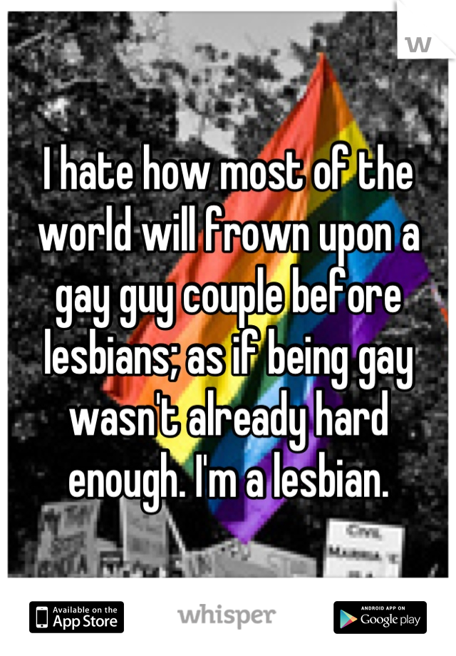 I hate how most of the world will frown upon a gay guy couple before lesbians; as if being gay wasn't already hard enough. I'm a lesbian.