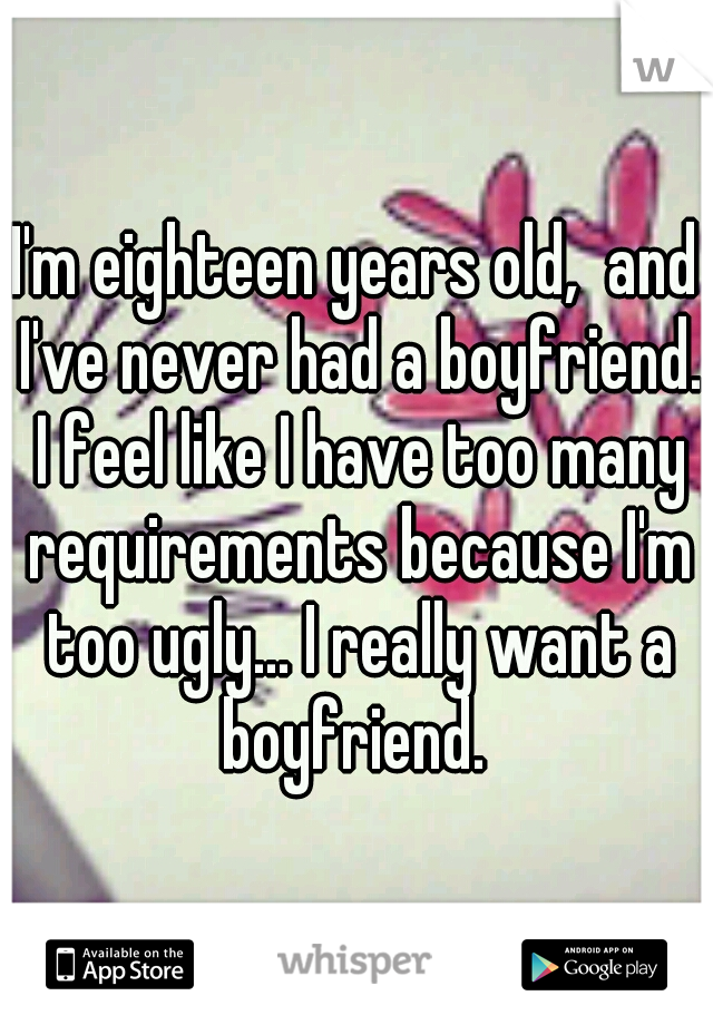 I'm eighteen years old,  and I've never had a boyfriend. I feel like I have too many requirements because I'm too ugly... I really want a boyfriend. 
