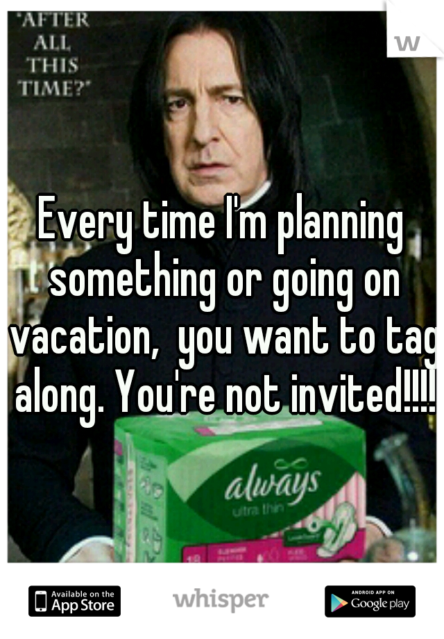 Every time I'm planning something or going on vacation,  you want to tag along. You're not invited!!!!