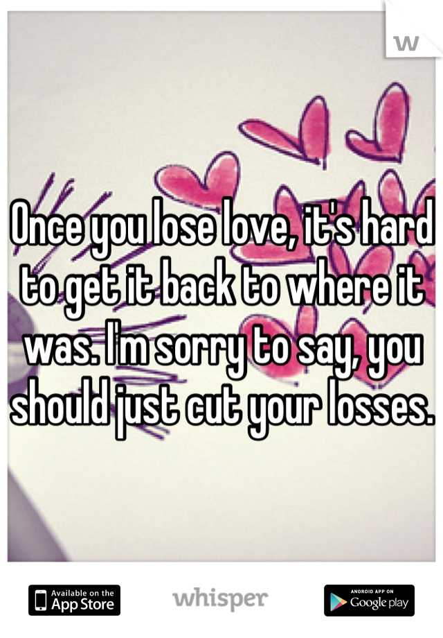 Once you lose love, it's hard to get it back to where it was. I'm sorry to say, you should just cut your losses. 