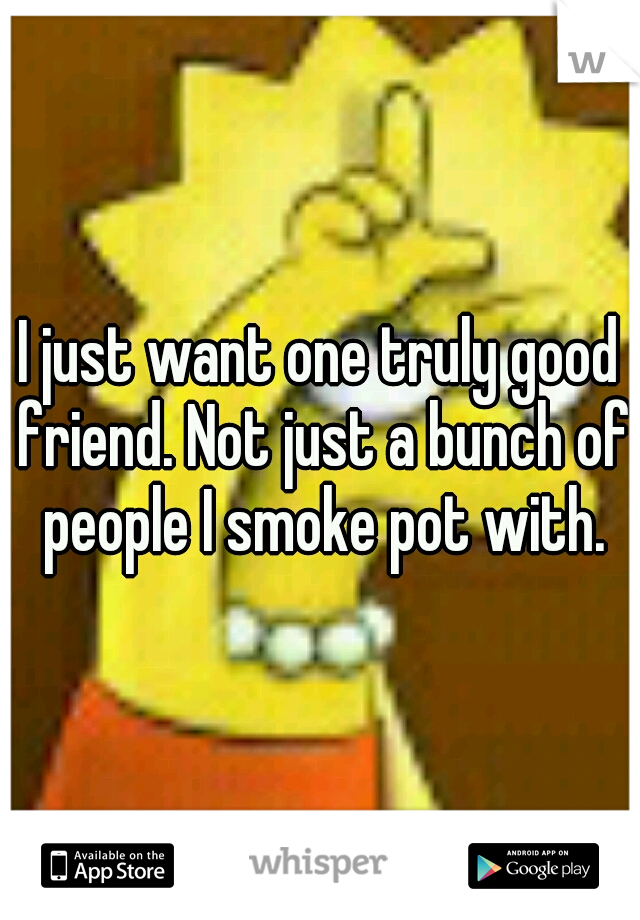 I just want one truly good friend. Not just a bunch of people I smoke pot with.