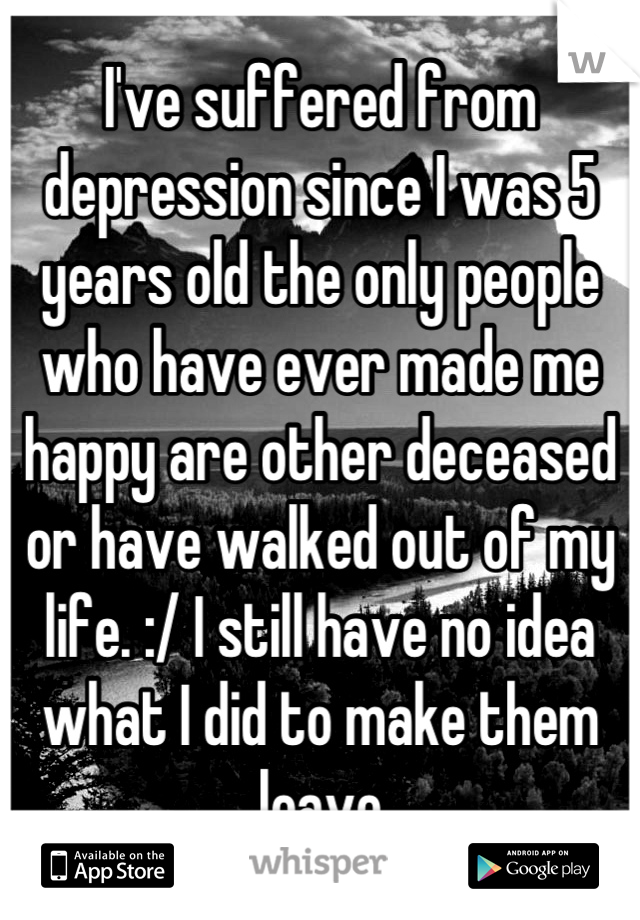 I've suffered from depression since I was 5 years old the only people who have ever made me happy are other deceased or have walked out of my life. :/ I still have no idea what I did to make them leave