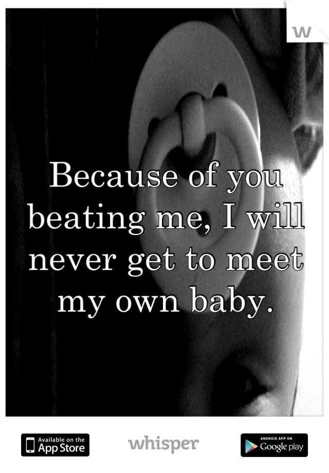 Because of you beating me, I will never get to meet my own baby.