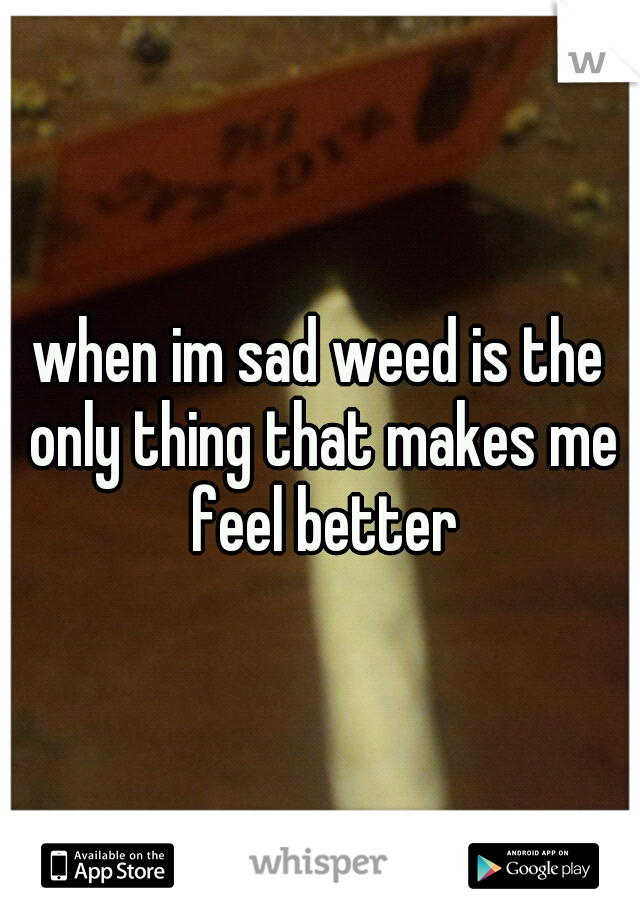 when im sad weed is the only thing that makes me feel better
