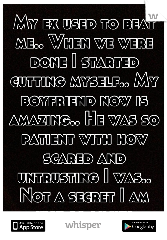 My ex used to beat me.. When we were done I started cutting myself.. My boyfriend now is amazing.. He was so patient with how scared and untrusting I was.. Not a secret I am just so lucky.