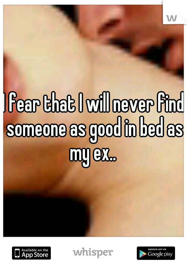I fear that I will never find someone as good in bed as my ex.. 