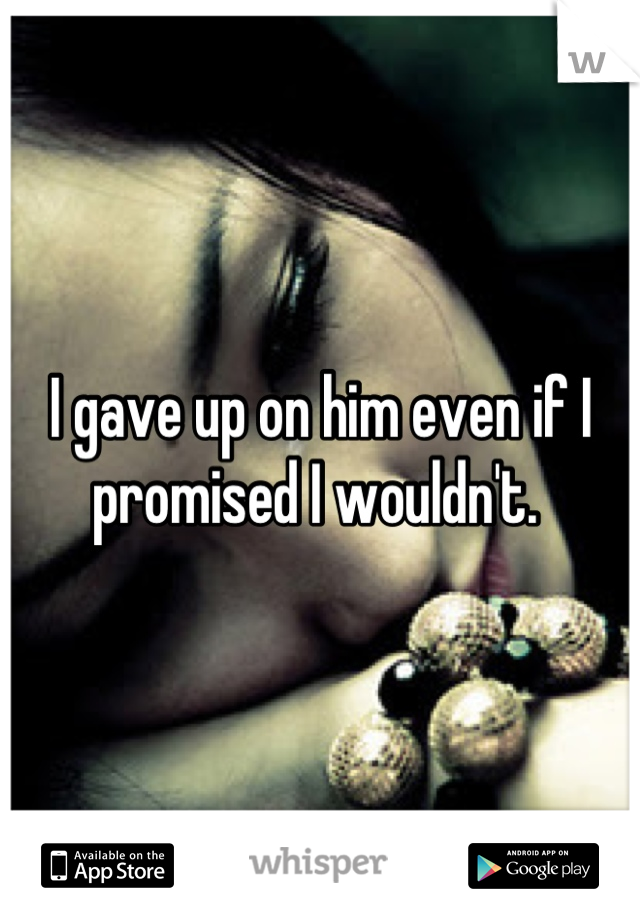 I gave up on him even if I promised I wouldn't. 