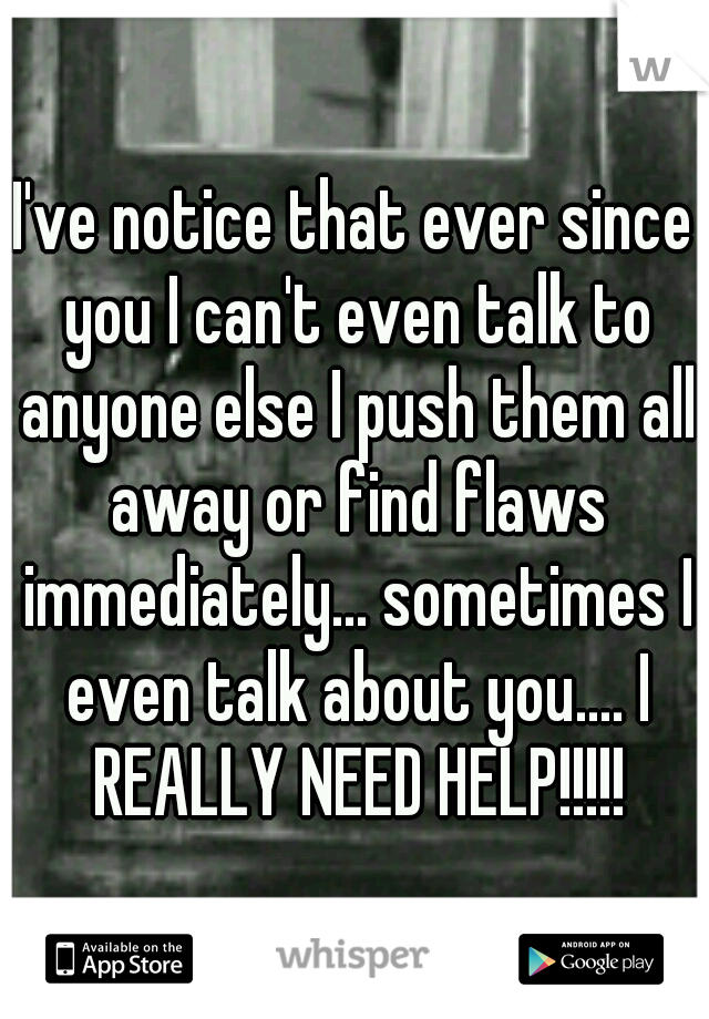 I've notice that ever since you I can't even talk to anyone else I push them all away or find flaws immediately... sometimes I even talk about you.... I REALLY NEED HELP!!!!!