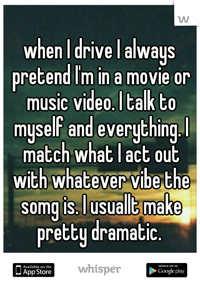 when I drive I always pretend I'm in a movie or music video. I talk to myself and everything. I match what I act out with whatever vibe the somg is. I usuallt make pretty dramatic. 