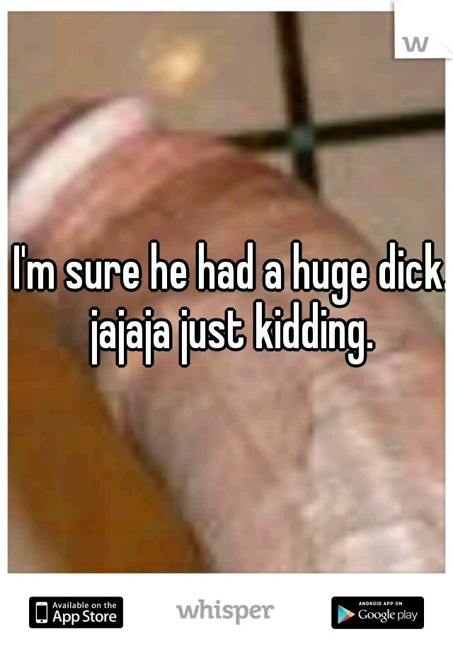 I'm sure he had a huge dick. jajaja just kidding. 
