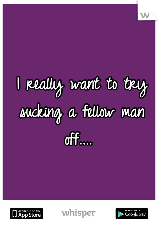 I really want to try sucking a fellow man off.... 