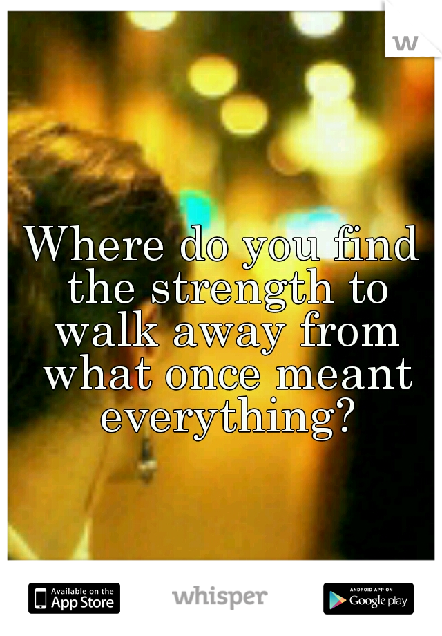Where do you find the strength to walk away from what once meant everything?