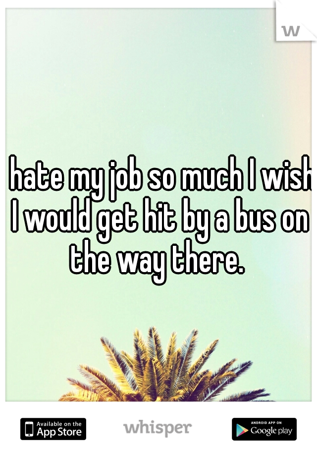 I hate my job so much I wish I would get hit by a bus on the way there. 