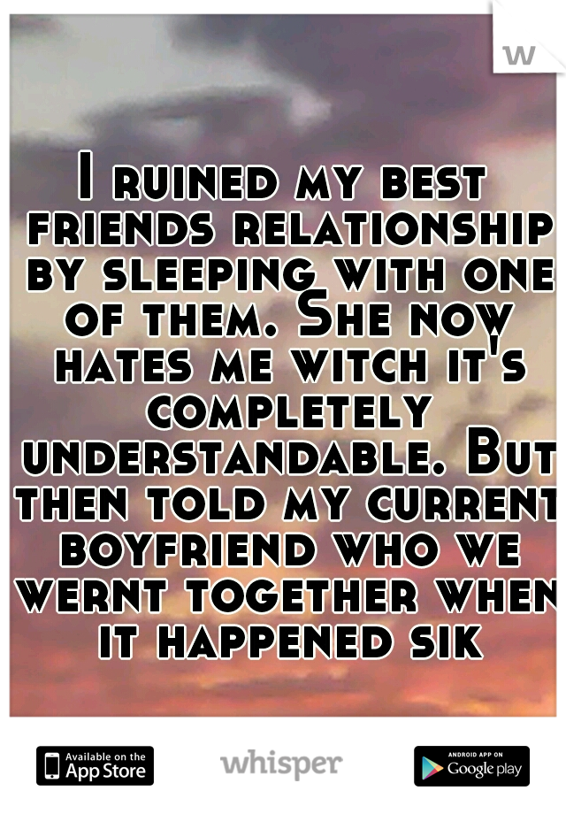I ruined my best friends relationship by sleeping with one of them. She now hates me witch it's completely understandable. But then told my current boyfriend who we wernt together when it happened sik