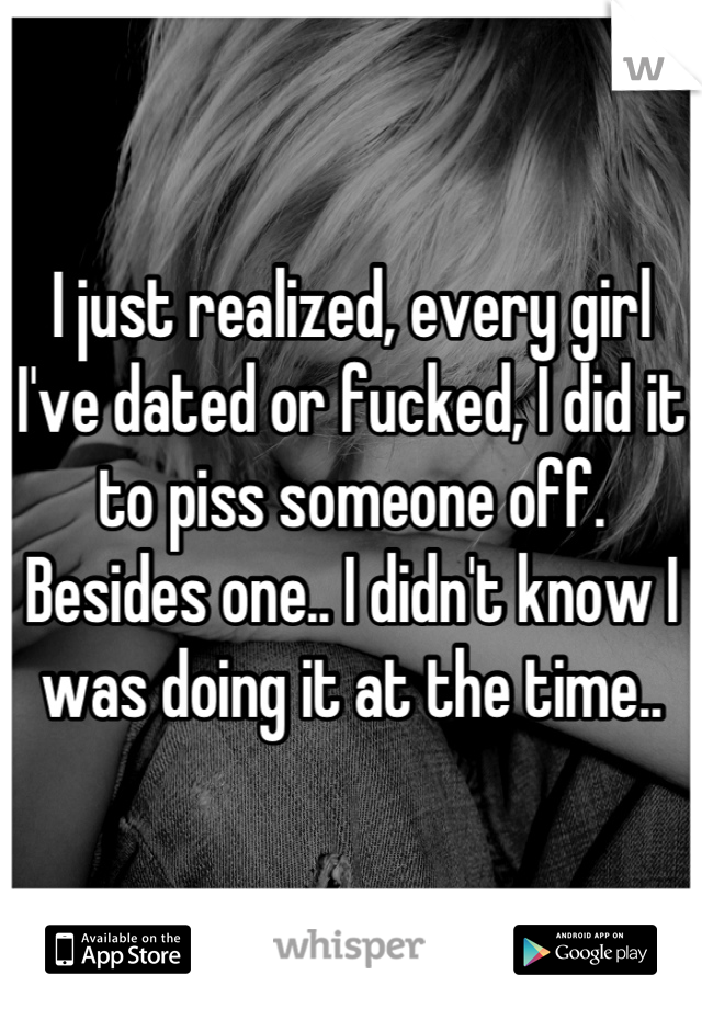 I just realized, every girl I've dated or fucked, I did it to piss someone off. Besides one.. I didn't know I was doing it at the time..
