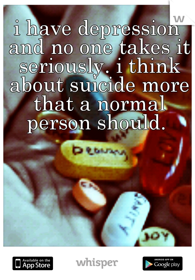 i have depression and no one takes it seriously. i think about suicide more that a normal person should. 