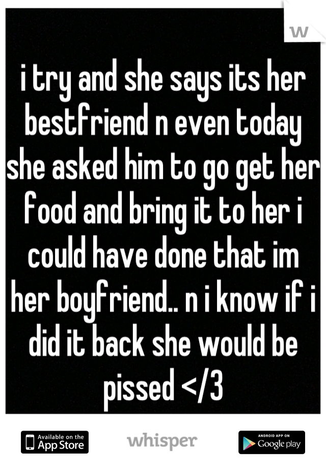 i try and she says its her bestfriend n even today she asked him to go get her food and bring it to her i could have done that im her boyfriend.. n i know if i did it back she would be pissed </3