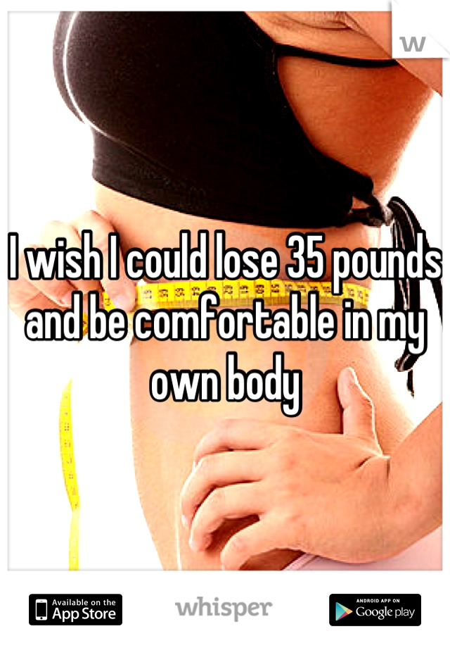 I wish I could lose 35 pounds and be comfortable in my own body