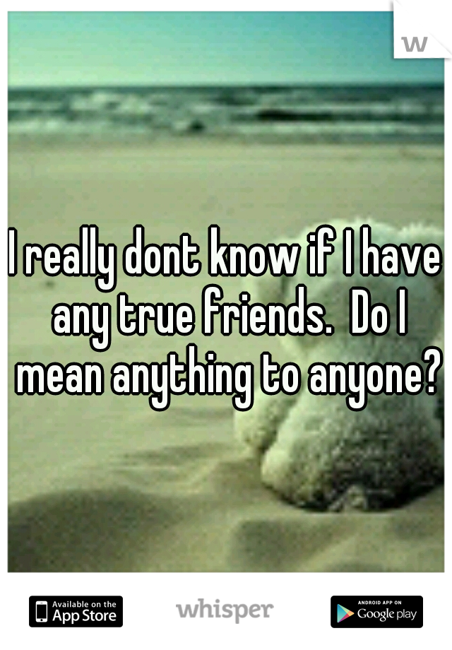 I really dont know if I have any true friends.  Do I mean anything to anyone?