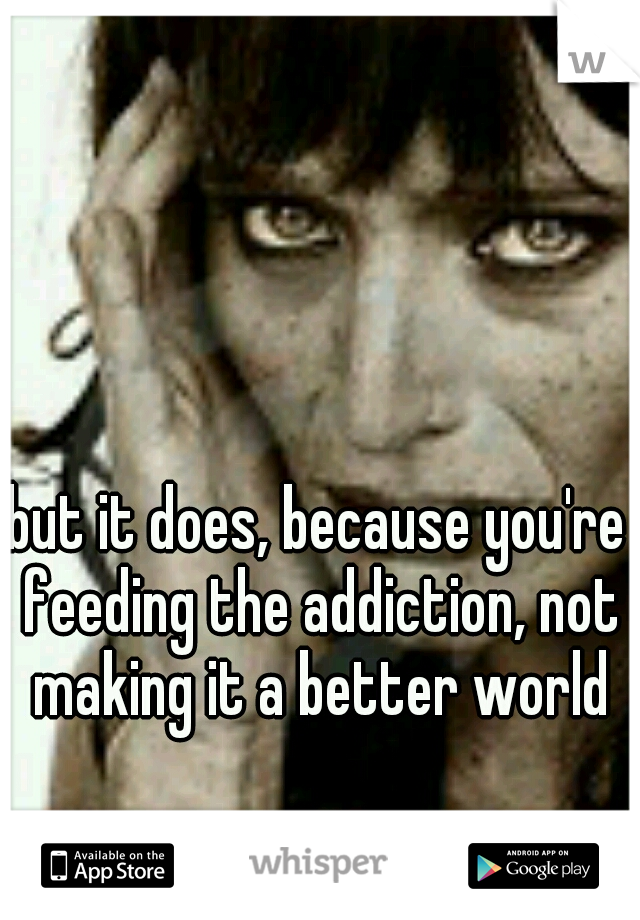but it does, because you're feeding the addiction, not making it a better world