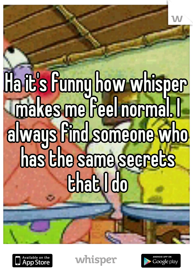 Ha it's funny how whisper makes me feel normal. I always find someone who has the same secrets that I do