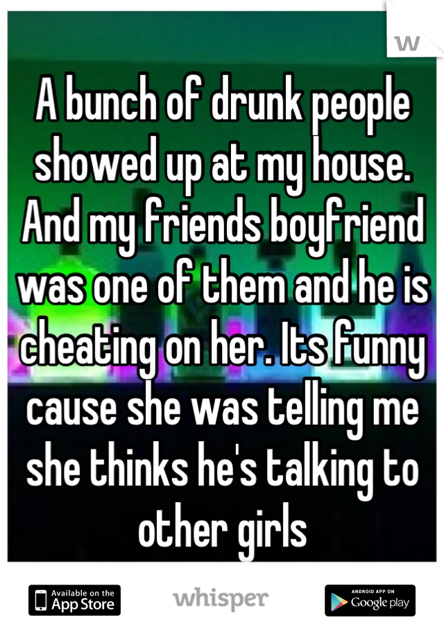 A bunch of drunk people showed up at my house. And my friends boyfriend was one of them and he is cheating on her. Its funny cause she was telling me she thinks he's talking to other girls