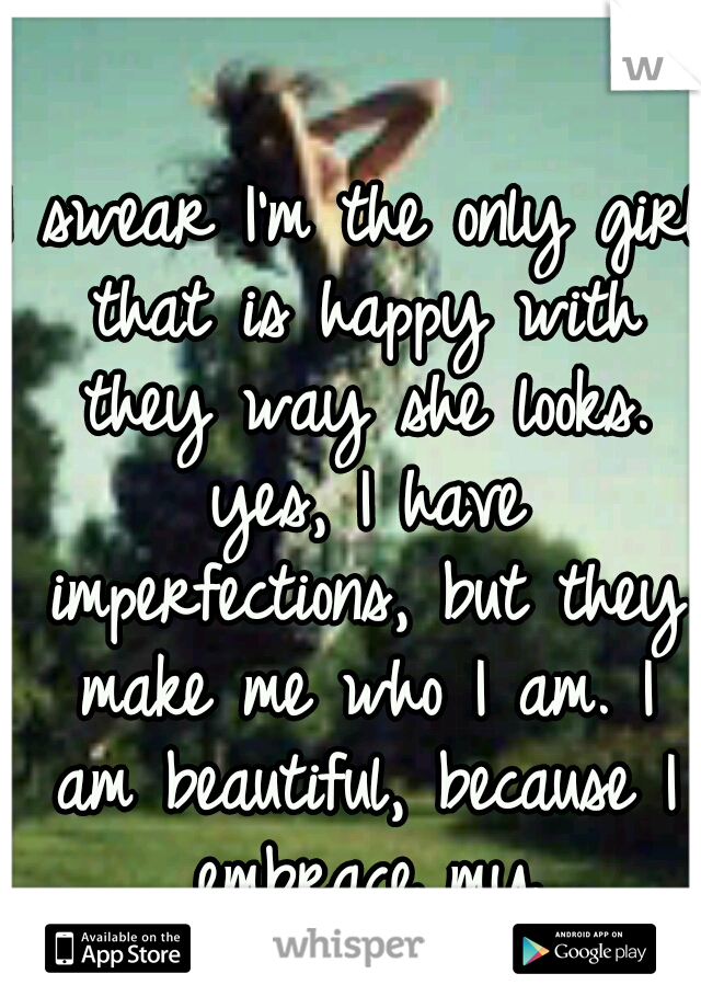 I swear I'm the only girl that is happy with they way she looks. yes, I have imperfections, but they make me who I am. I am beautiful, because I embrace my imperfections.