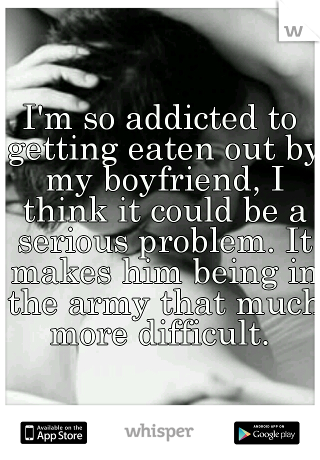 I'm so addicted to getting eaten out by my boyfriend, I think it could be a serious problem. It makes him being in the army that much more difficult. 