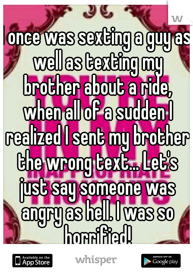 I once was sexting a guy as well as texting my brother about a ride, when all of a sudden I realized I sent my brother the wrong text... Let's just say someone was angry as hell. I was so horrified!