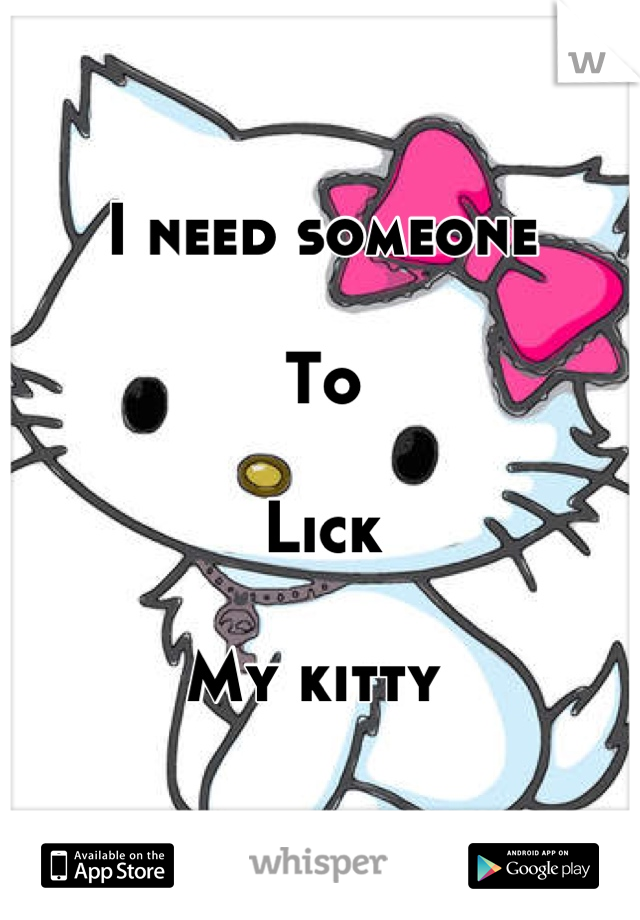 I need someone

To 

Lick

My kitty 