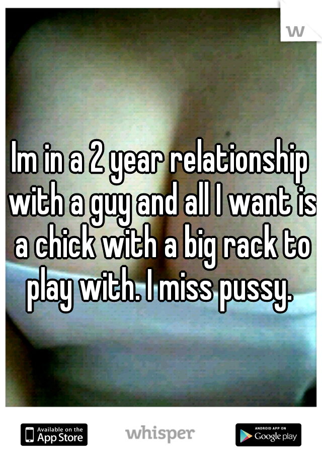 Im in a 2 year relationship with a guy and all I want is a chick with a big rack to play with. I miss pussy. 